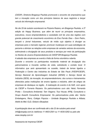 36

(CIESP), Diretoria Bragança Paulista promoverá o encontro de empresários que
tem a inovação como um dos princípios básicos de seus negócios e lançar
veículo de informação empresarial.


No dia 25 de outubro acontecerá na Pizzaria Razera, em Bragança Paulista, a 2ª
edição do Happy Business, que além de reunir os principais empresários,
executivos, novos empreendedores e sociedade civil de uma das regiões com
grande potencial de crescimento econômico do Eixo Fernão Dias – Dom Pedro,
lançará o Jornal Indusnews, veiculo de mídia cujo objetivo é divulgar as
empresas para o mercado regional, promover mudanças em suas estratégias de
parceria e otimizar as relações entre empresas de variados setores da economia,
estimulando a divulgação de seus produtos e serviços por meio da participação
no Núcleo de Jovens Empreendedores do CIESP DR Bragança Paulista.
A adesão das empresas ao evento é feita de forma voluntária e aberta.
Durante o encontro os participantes receberão material de divulgação dos
patrocinadores e trocarão cartões de visita, estreitando o contato local. O
informativo que será apresentado na ocasião, tratará de temas ligados a
Federação e Centro das Indústrias do Estado de São Paulo (FIESP/CIESP),
Serviço Nacional de Aprendizagem Industrial (SENAI) e Serviço Social da
Indústria (SESI), da inovação, do empreendedorismo, dos cursos e treinamentos
oferecidos pelas instituições de ensino ligadas a indústria, além de artigos de
empresas de destaque na região. A realização do evento é do NJE, com apoio
do CIESP e Forneria Razzera. Os patrocinadores ouro são: Netsi; Fernando
Protta – Consultoria Ambiental; Tam Viagens; Tour House; AP&L Consultoria e
Grupo Asserth Consultoria Empresarial. Os patrocinadores prata são: Vectra
Embalagens, Renz, Colégio Populus – Unidade Bragança Paulista e Atibaia;
Ateliê do Mel; CLD, Global e Blueplast.


A participação deve ser confirmada até o dia 23 de outubro pelo email
info@ciespbp.com.br, telefones 11 4603-2501 ou 11 4035-5262 ou pelo site
www.ciespbp.com.br


Assessoria de Imprensa CIESP.
 