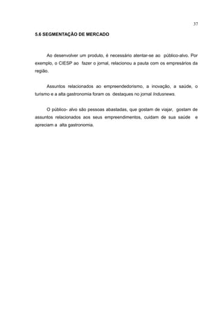 37

5.6 SEGMENTAÇÃO DE MERCADO



      Ao desenvolver um produto, é necessário atentar-se ao público-alvo. Por
exemplo, o CIESP ao fazer o jornal, relacionou a pauta com os empresários da
região.


      Assuntos relacionados ao empreendedorismo, a inovação, a saúde, o
turismo e a alta gastronomia foram os destaques no jornal Indusnews.


      O público- alvo são pessoas abastadas, que gostam de viajar, gostam de
assuntos relacionados aos seus empreendimentos, cuidam de sua saúde        e
apreciam a alta gastronomia.
 