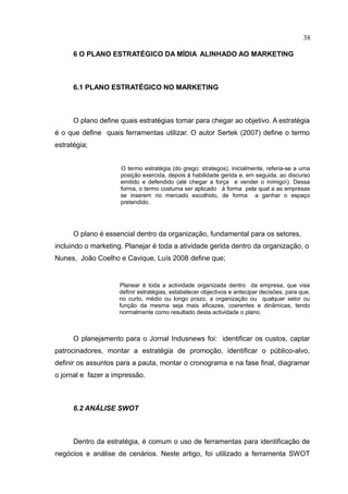 38

      6 O PLANO ESTRATÉGICO DA MÍDIA ALINHADO AO MARKETING



      6.1 PLANO ESTRATÉGICO NO MARKETING



      O plano define quais estratégias tomar para chegar ao objetivo. A estratégia
é o que define quais ferramentas utilizar. O autor Sertek (2007) define o termo
estratégia;


                     O termo estratégia (do grego: strategos), inicialmente, referia-se a uma
                     posição exercida, depois à habilidade gerida e, em seguida, ao discurso
                     emitido e defendido (até chegar a força e vender o inimigo). Dessa
                     forma, o termo costuma ser aplicado à forma pela qual a as empresas
                     se inserem no mercado escolhido, de forma a ganhar o espaço
                     pretendido.




      O plano é essencial dentro da organização, fundamental para os setores,
incluindo o marketing. Planejar é toda a atividade gerida dentro da organização, o
Nunes, João Coelho e Cavique, Luís 2008 define que;


                    Planear é toda a actividade organizada dentro da empresa, que visa
                    definir estratégias, estabelecer objectivos e antecipar decisões, para que,
                    no curto, médio ou longo prazo, a organização ou qualquer setor ou
                    função da mesma seja mais eficazes, coerentes e dinâmicas, tendo
                    normalmente como resultado desta actividade o plano.



      O planejamento para o Jornal Indusnews foi: identificar os custos, captar
patrocinadores, montar a estratégia de promoção, identificar o público-alvo,
definir os assuntos para a pauta, montar o cronograma e na fase final, diagramar
o jornal e fazer a impressão.



      6.2 ANÁLISE SWOT



      Dentro da estratégia, é comum o uso de ferramentas para identificação de
negócios e análise de cenários. Neste artigo, foi utilizado a ferramenta SWOT
 