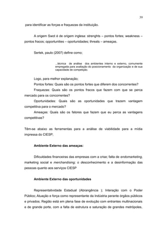 39

para identificar as forças e fraquezas da instituição.


      A origem Swot é de origem inglesa: strenghts – pontos fortes; weakness –
pontos fracos; opportunities – oportunidades; threats – ameaças.


      Sertek, paulo (2007) define como;


                      ...técnica de análise dos ambientes interno e externo, comumente
                      empregada para avaliação do posicionamento da organização e de sua
                      capacidade de competição.


      Logo, para melhor explanação;
      Pontos fortes: Quais são os pontos fortes que diferem dos concorrentes?
      Fraquezas: Quais são os pontos fracos que fazem com que se perca
mercado para os concorrentes?
      Oportunidades: Quais são as oportunidades que trazem vantagem
competitiva para o mercado?
      Ameaças: Quais são os fatores que fazem que eu perca as vantagens
competitivas?


Têm-se abaixo as ferramentas para a análise de viabilidade para a mídia
impressa do CIESP;


      Ambiente Externo das ameaças:


      Dificuldades financeiras das empresas com a crise; falta de endomarketing,
marketing social e merchandising; o desconhecimento e a desinformação das
pessoas quanto aos serviços CIESP


      Ambiente Externo das oportunidades


      Representatividade Estadual (Abrangência ); Interação com o Poder
Público; Atuação e força como representante da Indústria perante órgãos públicos
e privados; Região está em plena fase de evolução com entrantes multinacionais
e de grande porte, com a falta de estrutura e saturação de grandes metrópoles,
 