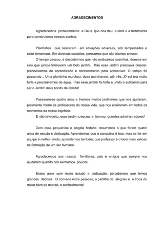 AGRADECIMENTOS



     Agradecemos primeiramente a Deus, que nos deu a terra e a ferramenta
para construirmos nossos sonhos.


     Plantinhas   que nasceram        em situações adversas, sob tempestades e
calor temerosos. Em diversas ocasiões, pensamos que não iriamos crescer.
     O tempo passou, e descobrimos que não estávamos sozinhas, éramos em
seis que juntos formavam um belo jardim. Mas esse jardim precisava crescer,
precisávamos de aprendizado e conhecimento para sobreviver. O tempo foi
passando... Uma plantinha murchou, duas murcharam, até três...O sol era muito
forte e precisávamos de água, mas esse jardim foi forte e unido o suficiente para
ser o Jardim mais bonito da cidade!


     Passaram-se quatro anos e tivemos muitos jardineiros que nos ajudaram,
plesmente foram os professores da nossa vida, que nos ensinaram em todos os
momentos da nossa trajetória
     E não teve jeito, esse jardim cresceu e formou grandes administradores!


     Com essa pequenina e singela história, resumimos o que foram quatro
anos de estudo e dedicação. Aprendemos que a conquista é boa, mas se for em
equipe é melhor ainda, aprendemos também, que professor é o bem mais valioso
na formação de um ser humano.


     Agradecemos aos nossos           familiares, pais e amigos que sempre nos
ajudaram quando nos sentíamos poucos.


     Esses anos com muito estudo e dedicação, percebemos que temos
grandes dádivas: O convívio entre pessoas, a partilha de alegrias e a troca do
maior bem do mundo, o conhecimento!
 