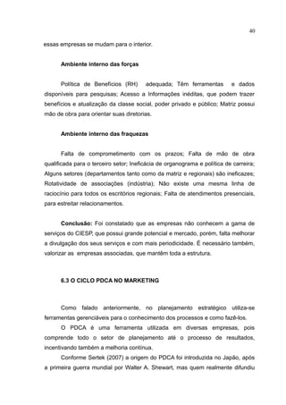 40

essas empresas se mudam para o interior.


      Ambiente interno das forças


      Política de Benefícios (RH)       adequada; Têm ferramentas         e dados
disponíveis para pesquisas; Acesso a Informações inéditas, que podem trazer
benefícios e atualização da classe social, poder privado e público; Matriz possui
mão de obra para orientar suas diretorias.


      Ambiente interno das fraquezas


      Falta de comprometimento com os prazos; Falta de mão de obra
qualificada para o terceiro setor; Ineficácia de organograma e política de carreira;
Alguns setores (departamentos tanto como da matriz e regionais) são ineficazes;
Rotatividade de associações (indústria); Não existe uma mesma linha de
raciocínio para todos os escritórios regionais; Falta de atendimentos presenciais,
para estreitar relacionamentos.


      Conclusão: Foi constatado que as empresas não conhecem a gama de
serviços do CIESP, que possui grande potencial e mercado, porém, falta melhorar
a divulgação dos seus serviços e com mais periodicidade. É necessário também,
valorizar as empresas associadas, que mantêm toda a estrutura.



      6.3 O CICLO PDCA NO MARKETING



      Como falado anteriormente, no planejamento estratégico utiliza-se
ferramentas gerenciáveis para o conhecimento dos processos e como fazê-los.
      O PDCA é uma ferramenta utilizada em diversas empresas, pois
comprende todo o setor de planejamento até o processo de resultados,
incentivando também a melhoria contínua.
      Conforme Sertek (2007) a origem do PDCA foi introduzida no Japão, após
a primeira guerra mundial por Walter A. Shewart, mas quem realmente difundiu
 
