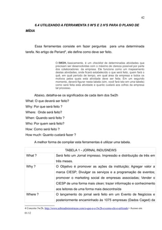 42

        6.4 UTILIZANDO A FERRAMENTA 5 W'S E 2 H'S PARA O PLANO DE
MÍDIA



        Essa ferramentas consiste em fazer perguntas                   para uma determinada
tarefa. No artigo de Periard4, ele define como deve ser feito.


                          O 5W2H, basicamente, é um checklist de determinadas atividades que
                          precisam ser desenvolvidas com o máximo de clareza possível por parte
                          dos colaboradores da empresa. Ele funciona como um mapeamento
                          destas atividades, onde ficará estabelecido o que será feito, quem fará o
                          quê, em qual período de tempo, em qual área da empresa e todos os
                          motivos pelos quais esta atividade deve ser feita. Em um segundo
                          momento, deverá figurar nesta tabela (sim, você fará isto em uma tabela)
                          como será feita esta atividade e quanto custará aos cofres da empresa
                          tal processo.

        Abaixo, detalha-se os significados de cada item dos 5w2h
What: O que deverá ser feito?
Why: Por que será feito ?
Where: Onde será feito?
When: Quando será feito ?
Who: Por quem será feito?
How: Como será feito ?
How much: Quanto custará fazer ?

        A melhor forma de compilar esta ferramentas é utilizar uma tabela.

                                  TABELA 1 - JORNAL INDUSNEWS
 What ?                   Será feito um Jornal impresso. Impressão e distribuição de três em
                          três meses.
 Why ?                    O Objetivo é promover as ações da instituição; Agregar valor a
                          marca CIESP; Divulgar os serviços e a programação de eventos;
                          promover o marketing social de empresas associadas; Vender o
                          CIESP de uma forma mais clean; trazer informação e conhecimento
                          aos leitores de uma forma mais descontraída
 Where ?                  O lançamento do jornal será feito em um Evento de Negócios e
                          posteriormente encaminhado às 1075 empresas (Dados Caged) da

4 Conceito 5w2h. http://www.sobreadministracao.com/o-que-e-o-5w2h-e-como-ele-e-utilizado> Acesso em
01/12
 