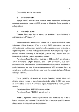 47

      Empresas de serviços ou produtos


      2)    Posicionamento
      Agregar valor a marca CIESP, divulgar ações importantes, homenagear
empresas associadas, vender o CIESP fazendo um Marketing Social, anunciar os
patrocinadores


      3)    Estratégia de Mix
      Product: Patrocínios para o evento de Negócios “Happy Business” e
anúncios no Jornal “Indusnews”


      Patrocinador Ouro| Benefícios - Anúncio de ½ página colorido no Jornal
Indusnews, Edição Especial, 27cm x 20 cm, 5.000 exemplares, que serão
distribuídos aos participantes e posteriormente enviados para as empresas da
região bragantina por mala direta (aproximadamente 1075 empresas). Logo no
convite, no email marketing e veiculações (jornal e TV).     Haverá local para
dispensação de flyers, folderes, catálogos e brindes.
      Patrocinador Prata| Benefícios - Anúncio de 8,75 cm x 8,75 cm colorido no
Jornal Indusnews, Edição Especial, com 5.000 exemplares, que serão
distribuídos aos participantes e posteriormente enviados para as empresas da
região bragantina por mala direta (aproximadamente 1075 empresas). Logo no
convite e no email marketing. Haverá local para dispensação de flyers, folderes,
catálogos e brindes.


      Price: Estratégia de penetração, ou seja, praticado valores baixos para
atingir a cota de vendas de patrocínios mais rápido. Média de 15% mais barato
se comparado a anúncios de jornais da região. Patrocinando o evento, ganha o
anúncio.
      Patrocinador Ouro: R$ 700,00 (parcela em 2x)
      Patrocinador Prata: R$ 230,00 (parcela em 2 x)


      Place: O importante é haver dispersamento. Será distribuído 300 no dia do
evento, 2150 para empresas de todas as cidades, e o restante será colocado em
alguns pontos de grande circulação de pessoas.
 