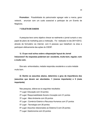 48



     Promotion: Possibilidade do patrocinador agregar valor a marca, gerar
network,     anunciar com um custo acessível e participar de um Evento de
Negócios.

      7 COLETA DE DADOS



      A pesquisa teve como objetivo checar se realmente o jornal cumpriu o seu
papel de plano de marketing para a instituição. Foi realizada no dia 29/11/2012,
através de formulário via internet, com 6 pessoas que trabalham na área e
participam efetivamente das ações do CIESP.


      1) O que você achou sobre a disposição/ layout do Jornal
Indusnews? As respostas poderiam ser: excelente, muito bom, regular, ruim
e muito ruim.


      Dos seis entrevistados, metade respondeu excelente e a outra metade
muito bom.


      2) Dentre os assuntos abaixo, determine o grau de importância dos
(assuntos que devem ser abordados. 1 (menos importante) e 5 (mais
importante)


      Nas pesquisa, obteve-se os seguintes resultados
      1º Lugar: Educação com 33 pontos
      2º Lugar: Responsabilidade Social e Inovação com 31 pontos
      3º Lugar : Meio Ambiente com 29 pontos
      4º Lugar : Comércio Exterior e Recursos Humanos com 27 pontos
      5º Lugar : Tecnologia com 26 pontos
      6º Lugar: Assuntos relacionados ao Sistema S com 25 pontos
      7º Lugar: Gastronomia com 22 pontos
 
