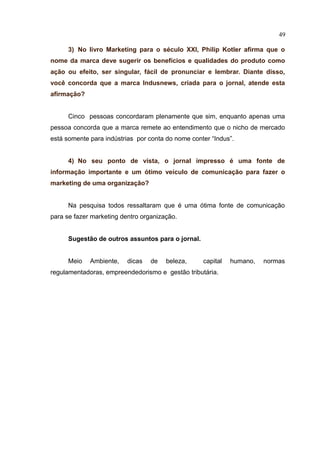 49

      3) No livro Marketing para o século XXI, Philip Kotler afirma que o
nome da marca deve sugerir os benefícios e qualidades do produto como
ação ou efeito, ser singular, fácil de pronunciar e lembrar. Diante disso,
você concorda que a marca Indusnews, criada para o jornal, atende esta
afirmação?


      Cinco pessoas concordaram plenamente que sim, enquanto apenas uma
pessoa concorda que a marca remete ao entendimento que o nicho de mercado
está somente para indústrias por conta do nome conter “Indus”.


      4) No seu ponto de vista, o jornal impresso é uma fonte de
informação importante e um ótimo veículo de comunicação para fazer o
marketing de uma organização?


      Na pesquisa todos ressaltaram que é uma ótima fonte de comunicação
para se fazer marketing dentro organização.


      Sugestão de outros assuntos para o jornal.


      Meio   Ambiente,    dicas   de   beleza,     capital   humano,   normas
regulamentadoras, empreendedorismo e gestão tributária.
 