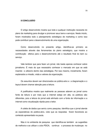 50




      8 CONCLUSÃO



      O artigo desenvolvido mostra que toda e qualquer instituição necessita do
plano de marketing para divulgar e promover seus bens e serviços. Neste intuito,
foram mostrados todo o planejamento estratégico de marketing e como isso
pode contribuir para o desenvolvimento de uma organização.


      Como    desenvolvido     no   presente   artigo,   identifica-se   primeiro   as
necessidades através das ferramentas do plano estratégico, que mostra a
contribuição efetiva para o desenvolvimento até o resultado final do bem ou
serviço.


      Vale lembrar que para fazer um jornal, não basta apenas conhecer sobre
jornalismo. É mais do que necessário conhecer o mercado em que se está
inserido e utilizá-lo dentro das estratégias. Por isso mesmo, inicialmente, foram
explanados a missão, visão e valores da organização.


      Os assuntos devem ser direcionados ao público-alvo e a diagramação e o
layout devem chamar atenção para a leitura.


      A justificativa mostra que realmente as pessoas aderem ao jornal como
fonte de leitura e por mais que a internet esteja em alta, os públicos são
diferentes, pois a leitura do jornal está alinhado com a fonte de informação e a
internet como visualização rápida para o leitor.


      A coleta de dados que serviu como pesquisa, identifica que o jornal atende
as expectativas do público-alvo, visto que as respostas        foram favoráveis ao
conteúdo apresentado na pauta.


      Mas é no ambiente de pesquisa que identifica-se também as sugestões
de melhoria e ao utilizar o ciclo PDCA, continua o processo de mudanças no
 