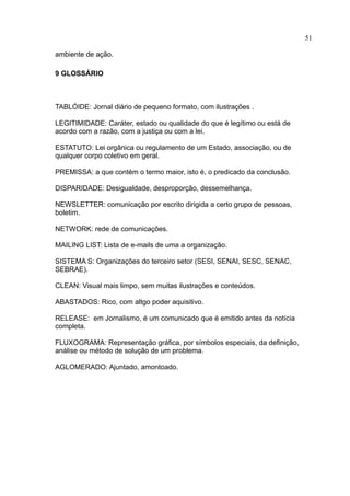 51

ambiente de ação.

9 GLOSSÁRIO



TABLÓIDE: Jornal diário de pequeno formato, com ilustrações .

LEGITIMIDADE: Caráter, estado ou qualidade do que é legítimo ou está de
acordo com a razão, com a justiça ou com a lei.

ESTATUTO: Lei orgânica ou regulamento de um Estado, associação, ou de
qualquer corpo coletivo em geral.

PREMISSA: a que contém o termo maior, isto é, o predicado da conclusão.

DISPARIDADE: Desigualdade, desproporção, dessemelhança.

NEWSLETTER: comunicação por escrito dirigida a certo grupo de pessoas,
boletim.

NETWORK: rede de comunicações.

MAILING LIST: Lista de e-mails de uma a organização.

SISTEMA S: Organizações do terceiro setor (SESI, SENAI, SESC, SENAC,
SEBRAE).

CLEAN: Visual mais limpo, sem muitas ilustrações e conteúdos.

ABASTADOS: Rico, com altgo poder aquisitivo.

RELEASE: em Jornalismo, é um comunicado que é emitido antes da notícia
completa.

FLUXOGRAMA: Representação gráfica, por símbolos especiais, da definição,
análise ou método de solução de um problema.

AGLOMERADO: Ajuntado, amontoado.
 