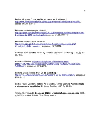 53



Periard, Gustavo. O que é o 5w2h e como ele é utilizado?
http://www.sobreadministracao.com/o-que-e-o-5w2h-e-como-ele-e-utilizado/,
acesso em 01/12/2012.


Pesquisa setor de serviços no Brasil,
http://g1.globo.com/economia/noticia/2012/08/economia-brasileira-cresce-04-no-
2-trimestre-de-2012-mostra-ibge.html, acesso em 25/11/2012.


Pesquisa setor industrial no Brasil
http://www.ibge.gov.br/home/presidencia/noticias/noticia_visualiza.php?
id_noticia=2186&id_pagina=1, acesso em 24/11/2012.


Rathmell, John. What is meant by service? Journal of Marketing, v. 30, pg 32-
36, 1966.


Robert Lauterborn. http://translate.google.com/translate?hl=pt-
BR&sl=en&u=http://en.wikipedia.org/wiki/Marketing_mix&prev=/search%3Fq
%3DRober > acesso em 01/12/2012.


Serrano, Daniel Portillo. Os 4 Cs do Marketing,
http://www.portaldomarketing.com.br/Artigos/4_Cs_do_Marketing.htm, acesso em
26/11/2012.


Sertek, Paulo, Guindani, Roberto Ari e Martins, Tomás Sparano. Administração
e planejamento estratégico. Ed Ibpex, Curitiba, 2007, Pg 26, 74.


Tenório, G. Fernando. Gestão de ONGs: principais funções gerenciais. 2005,
pg58-59, 9 edição, Editora FGV, Rio de janeiro.
 