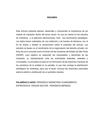 RESUMEN




Este artículo pretende planear, desarrollar y comprender la importancia de los
medios de impresión dentro del tercer sector. Su uso se inserta en los estudios
de marketing y al aplicarse efectivamente, hará una herramienta estratégica.
Los datos fueron colectados de una institución y de fuentes de literatura, con el
fin de ilustrar y facilitar la comprensión sobre el propósito del artículo. Los
estudios se basan en el rendimiento de la organización del derecho privado, sin
fines de lucro conocida como el Centro de las Industrias del Estado de São Paulo
(CIESP), cuyo objetivo es responder las necesidades y demandas de las
industrias, su representación ante las autoridades federales, estatales y
municipales. La encuesta se basó en la información de las ediciones impresas de
los periódicos de la entidad en la pantalla, lo que trae consigo la planificación
estratégica de marketing, para que el lector conozca las directrices esenciales
sobre la edición y distribución de un periódico impreso.




PALABRAS CLAVES: PERIODICO; MARKETING; PLANEAMENTO;
ESTRATÉGICO; TERCER SECTOR; PERIÓDICO IMPRESO.
 