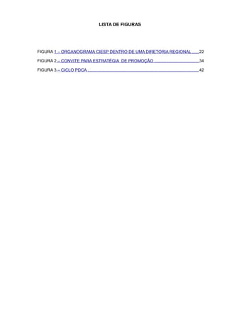 LISTA DE FIGURAS




FIGURA 1 – ORGANOGRAMA CIESP DENTRO DE UMA DIRETORIA REGIONAL .....22

FIGURA 2 – CONVITE PARA ESTRATÉGIA DE PROMOÇÃO ..................................... 34

FIGURA 3 – CICLO PDCA .............................................................................................. 42
 