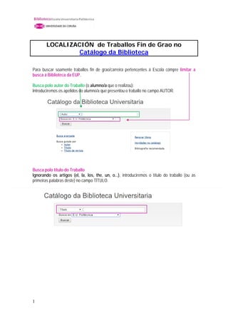 LOCALIZACIÓN de Traballos Fin de Grao no
Catálogo da Biblioteca
Para buscar soamente traballos fin de grao/carreira pertencentes á Escola cómpre limitar a
busca á Biblioteca da EUP.
Busca polo autor do Traballo (o alumno/a que o realizou):
Introduciremos os apelidos do alumno/a que presentou o traballo no campo AUTOR.
Busca polo título do Traballo
Ignorando os artigos (el, la, los, the, un, o...), introduciremos o título do traballo (ou as
primeiras palabras deste) no campo TÍTULO.
1
 