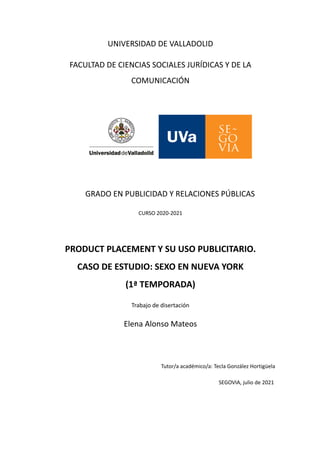 UNIVERSIDAD DE VALLADOLID
FACULTAD DE CIENCIAS SOCIALES JURÍDICAS Y DE LA
COMUNICACIÓN
GRADO EN PUBLICIDAD Y RELACIONES PÚBLICAS
CURSO 2020-2021
PRODUCT PLACEMENT Y SU USO PUBLICITARIO.
CASO DE ESTUDIO: SEXO EN NUEVA YORK
(1ª TEMPORADA)
Trabajo de disertación
Elena Alonso Mateos
Tutor/a académico/a: Tecla González Hortigüela
SEGOVIA, julio de 2021
 