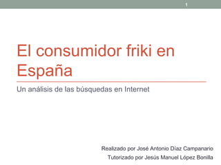 El consumidor friki en
España
Un análisis de las búsquedas en Internet
Realizado por José Antonio Díaz Campanario
Tutorizado por Jesús Manuel López Bonilla
1
 