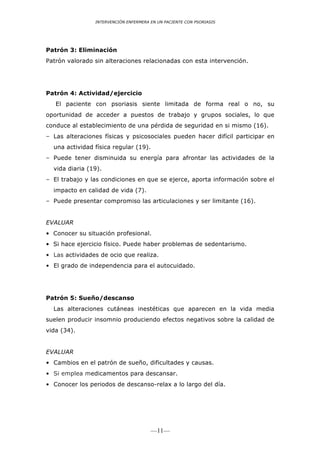 INTERVENCIÓN ENFERMERA EN UN PACIENTE CON PSORIASIS




Patrón 3: Eliminación
Patrón valorado sin alteraciones relacionadas con esta intervención.




Patrón 4: Actividad/ejercicio
   El paciente con psoriasis siente limitada de forma real o no, su
oportunidad de acceder a puestos de trabajo y grupos sociales, lo que
conduce al establecimiento de una pérdida de seguridad en si mismo (16).
– Las alteraciones físicas y psicosociales pueden hacer difícil participar en
  una actividad física regular (19).
– Puede tener disminuida su energía para afrontar las actividades de la
  vida diaria (19).
– El trabajo y las condiciones en que se ejerce, aporta información sobre el
  impacto en calidad de vida (7).
– Puede presentar compromiso las articulaciones y ser limitante (16).


EVALUAR
• Conocer su situación profesional.
• Si hace ejercicio físico. Puede haber problemas de sedentarismo.
• Las actividades de ocio que realiza.
• El grado de independencia para el autocuidado.




Patrón 5: Sueño/descanso
  Las alteraciones cutáneas inestéticas que aparecen en la vida media
suelen producir insomnio produciendo efectos negativos sobre la calidad de
vida (34).


EVALUAR
• Cambios en el patrón de sueño, dificultades y causas.
• Si emplea medicamentos para descansar.
• Conocer los periodos de descanso-relax a lo largo del día.




                                       —11—
 