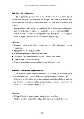 INTERVENCIÓN ENFERMERA EN UN PACIENTE CON PSORIASIS




Patrón 8: Rol/relaciones

     Estos pacientes pueden limitar su actividad social en función de los
brotes y las lesiones, en ocasiones, les obliga a retirarse de cualquier tipo
de interrelación o actividad, haciéndoles sentir falta de control sobre su vida
(16,22).
– Las condiciones que alteran la estabilidad de la imagen corporal pueden
  determinar trastornos fóbicos con evitación de la conducta social (28).
– El aislamiento sociofamiliar es el posible inicio de hábitos poco saludables
  como la ingesta de alcohol o el consumo de drogas (16).


EVALUAR
• Situación social y familiar,          existencia de mala adaptación en las
  relaciones.
• Apoyo familiar con el que cuenta.
• Si existe dependencia, modificación del rol.
• Si comparte los problemas con alguien (amigos para hablar).
• Si existen expresiones de culpa.
• Si pertenece algún grupo social (apoyo del asociacionismo)




Patrón 9: Sexualidad/reproducción
     La psoriasis puede motivar vergüenza a la hora de exhibirse en la
playa, gimnasios, etc. incluso repercutir en sus relaciones intimas (16).
– El temor a la infección o los sentimientos de repulsión debidos al aspecto
  de la piel, en determinadas circunstancias, impiden seriamente la
  intimidad social y el contacto físico (28).




EVALUAR
• Si hay dificultades o cambios en las relaciones sexuales.
• Posibles cambios en función del tipo de lesiones y el estado de ánimo




                                        —13—
 
