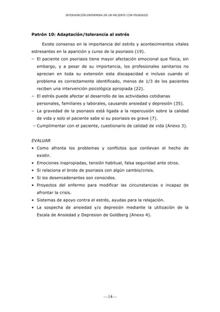 INTERVENCIÓN ENFERMERA EN UN PACIENTE CON PSORIASIS




Patrón 10: Adaptación/tolerancia al estrés

     Existe consenso en la importancia del estrés y acontecimientos vitales
estresantes en la aparición y curso de la psoriasis (19).
– El paciente con psoriasis tiene mayor afectación emocional que física, sin
  embargo, y a pesar de su importancia, los profesionales sanitarios no
  aprecian en toda su extensión esta discapacidad e incluso cuando el
  problema es correctamente identificado, menos de 1/3 de los pacientes
  reciben una intervención psicológica apropiada (22).
– El estrés puede afectar al desarrollo de las actividades cotidianas
  personales, familiares y laborales, causando ansiedad y depresión (35).
– La gravedad de la psoriasis está ligada a la repercusión sobre la calidad
  de vida y solo el paciente sabe si su psoriasis es grave (7).
– Cumplimentar con el paciente, cuestionario de calidad de vida (Anexo 3).


EVALUAR
• Como afronta los problemas y conflictos que conllevan el hecho de
  existir.
• Emociones inapropiadas, tensión habitual, falsa seguridad ante otros.
• Si relaciona el brote de psoriasis con algún cambio/crisis.
• Si los desencadenantes son conocidos.
• Proyectos del enfermo para modificar las circunstancias o incapaz de
  afrontar la crisis.
• Sistemas de apoyo contra el estrés, ayudas para la relajación.
• La sospecha de ansiedad y/o depresión mediante la utilización de la
  Escala de Ansiedad y Depresion de Goldberg (Anexo 4).




                                        —14—
 