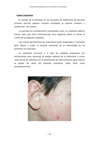 INTERVENCIÓN ENFERMERA EN UN PACIENTE CON PSORIASIS




     CONCLUSIONES

      El manejo de la psoriasis en las consultas de enfermería de atención
primaria permite obtener mejores resultados al sistema sanitario y
satisfacción del usuario.

      La psoriasis es erróneamente interpretada como un problema estético
menor, pero que tiene consecuencias muy negativas sobre al menos el
1,43% de la población española.

      Las nuevas generaciones de enfermeras están preparadas y motivadas
para valorar y tratar el impacto emocional de la enfermedad en los
pacientes con psoriasis.

      La   valoración    funcional     y   el   plan    de   cuidados     propuestos    son
herramientas para optimizar el trabajo habitual de la enfermera y sirven
como punto de referencia en la planificación de intervenciones para mejorar
el    estado   de     salud     del    paciente      psoriásico,     tanto   física    como
psicológicamente.




                                           —16—
 