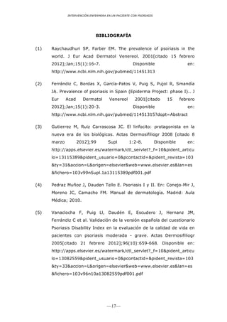 INTERVENCIÓN ENFERMERA EN UN PACIENTE CON PSORIASIS




                              BIBLIOGRAFÍA


(1)   Raychaudhuri SP, Farber EM. The prevalence of psoriasis in the
      world. J Eur Acad Dermatol Venereol. 2001[citado 15 febrero
      2012];Jan;15(1):16-7.                          Disponible                     en:
      http://www.ncbi.nlm.nih.gov/pubmed/11451313

(2)   Ferrándiz C, Bordas X, García-Patos V, Puig S, Pujol R, Smandía
      JA. Prevalence of psoriasis in Spain (Epiderma Project: phase I).. J
      Eur     Acad     Dermatol       Venereol        2001[citado        15      febrero
      2012];Jan;15(1):20-3.                          Disponible                     en:
      http://www.ncbi.nlm.nih.gov/pubmed/11451315?dopt=Abstract

(3)   Gutierrez M, Ruiz Carrascosa JC. El linfocito: protagonista en la
      nueva era de los biológicos. Actas Dermosifiliogr 2008 [citado 8
      marzo          2012];99         Supl        1:2-8.            Disponible      en:
      http://apps.elsevier.es/watermark/ctl_servlet?_f=10&pident_articu
      lo=13115389&pident_usuario=0&pcontactid=&pident_revista=103
      &ty=31&accion=L&origen=elsevier&web=www.elsevier.es&lan=es
      &fichero=103v99nSupl.1a13115389pdf001.pdf

(4)   Pedraz Muñoz J, Dauden Tello E. Psoriasis I y II. En: Conejo-Mir J,
      Moreno JC, Camacho FM. Manual de dermatología. Madrid: Aula
      Médica; 2010.

(5)   Vanaclocha F, Puig Ll, Daudén E, Escudero J, Hernanz JM,
      Ferrándiz C et al. Validación de la versión española del cuestionario
      Psoriasis Disability Index en la evaluación de la calidad de vida en
      pacientes con psoriasis moderada - grave. Actas Dermosifiliogr
      2005[citado 21 febrero 2012];96(10):659-668. Disponible en:
      http://apps.elsevier.es/watermark/ctl_servlet?_f=10&pident_articu
      lo=13082559&pident_usuario=0&pcontactid=&pident_revista=103
      &ty=33&accion=L&origen=elsevier&web=www.elsevier.es&lan=es
      &fichero=103v96n10a13082559pdf001.pdf




                                     —17—
 