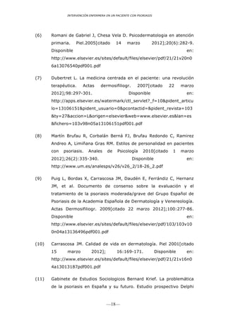 INTERVENCIÓN ENFERMERA EN UN PACIENTE CON PSORIASIS




(6)    Romani de Gabriel J, Chesa Vela D. Psicodermatologia en atención
       primaria.    Piel.2005[citado       14    marzo          2012];20(6):282-9.
       Disponible                                                                  en:
       http://www.elsevier.es/sites/default/files/elsevier/pdf/21/21v20n0
       6a13076540pdf001.pdf

(7)    Dubertret L. La medicina centrada en el paciente: una revolución
       terapéutica.    Actas      dermosifiliogr.       2007[citado       22     marzo
       2012];98:297-301.                          Disponible                       en:
       http://apps.elsevier.es/watermark/ctl_servlet?_f=10&pident_articu
       lo=13106151&pident_usuario=0&pcontactid=&pident_revista=103
       &ty=27&accion=L&origen=elsevier&web=www.elsevier.es&lan=es
       &fichero=103v98n05a13106151pdf001.pdf

(8)    Martín Brufau R, Corbalán Berná FJ, Brufau Redondo C, Ramirez
       Andreo A, Limiñana Gras RM. Estilos de personalidad en pacientes
       con   psoriasis.   Anales      de    Psicología     2010[citado      1    marzo
       2012];26(2):335-340.                         Disponible                     en:
       http://www.um.es/analesps/v26/v26_2/18-26_2.pdf

(9)    Puig L, Bordas X, Carrascosa JM, Daudén E, Ferrándiz C, Hernanz
       JM, et al. Documento de consenso sobre la evaluación y el
       tratamiento de la psoriasis moderada/grave del Grupo Español de
       Psoriasis de la Academia Española de Dermatología y Venereología.
       Actas Dermosifiliogr. 2009[citado 22 marzo 2012];100:277-86.
       Disponible                                                                  en:
       http://www.elsevier.es/sites/default/files/elsevier/pdf/103/103v10
       0n04a13136496pdf001.pdf

(10)   Carrascosa JM. Calidad de vida en dermatología. Piel 2001[citado
       15     marzo         2012];         16:169-171.              Disponible     en:
       http://www.elsevier.es/sites/default/files/elsevier/pdf/21/21v16n0
       4a13013187pdf001.pdf

(11)   Gabinete de Estudios Sociologicos Bernard Krief. La problemática
       de la psoriasis en España y su futuro. Estudio prospectivo Delphi



                                     —18—
 