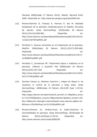 INTERVENCIÓN ENFERMERA EN UN PACIENTE CON PSORIASIS




       Psoriasis 2000[citado 17 febrero 2012]. Madrid: Bernard Krief;
       2000. Disponible en: http://psoriasi.pangea.org/b/pso2000.htm

(12)   Moreno-Ramírez D, Fonseca E, Herranz P, Ara M. Realidad
       terapéutica de la psoriasis moderada-grave en España. Encuesta
       de   opinión.        Actas       Dermosifiliogr         2010[citado     20      febrero
       2012];101(10):858-865.                                 Disponible                  en:
       http://www.elsevier.es/sites/default/files/elsevier/pdf/103/103v10
       1n10a13187597pdf001.pdf

(13)   Ferrándiz C. Nuevos horizontes en el tratamiento de la psoriasis.
       MedClin       2004[citado          22        febrero      2012];123(17):659-660.
       Disponible                                                                         en:
       http://www.elsevier.es/sites/default/files/elsevier/pdf/2/2v123n17
       a13068691pdf001.pdf

(14)   Ferrándiz C, Carrascosa JM. Tratamiento tópico o sistémico en la
       psoriasis.    ¿Dilema        o    acuerdo?      Piel     2009[citado    24      febrero
       2012];24(5):227-229.                              Disponible                       en:
       http://www.elsevier.es/sites/default/files/elsevier/pdf/21/21v24n0
       5a13137381pdf001.pdf

(15)   Sanchez Carazo JL, Martinez Casimiro L, Alegre de Miguel V. Es
       necesario      el    control     de     la   psoriasis     a   largo   plazo.    Actas
       Dermosifiliogr. 2008[citado 23 febrero 2012];99 Supl 1:29-36.
       Disponible                                                                         en:
       http://apps.elsevier.es/watermark/ctl_servlet?_f=10&pident_articu
       lo=13115392&pident_usuario=0&pcontactid=&pident_revista=103
       &ty=34&accion=L&origen=elsevier&web=www.elsevier.es&lan=es
       &fichero=103v99nSupl.1a13115392pdf001.pdf

(16)   Moreno-Gimenez           JC,      Jiménez-Puya           R,    Galán-Gutierrez      M.
       Comorbilidades en psoriasis. Actas Dermosifiliogr. 2010[citado 25
       febrero             2012];101(Supl.1):55-61.                   Disponible          en:
       http://www.elsevier.es/en/node/2085258




                                          —19—
 