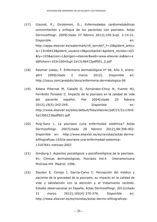 INTERVENCIÓN ENFERMERA EN UN PACIENTE CON PSORIASIS




(17)   Gisondi,     P.;   Girolomoni,      G.;   Enfermedades           cardiometabólicas
       concomitantes y enfoque de los pacientes con psoriasis. Actas
       Dermosifiliogr. 2009[citado 27 febrero 2012];100:Supl. 2:14-21.
       Disponible                                                                       en:
       http://apps.elsevier.es/watermark/ctl_servlet?_f=10&pident_articu
       lo=13146412&pident_usuario=0&pcontactid=&pident_revista=103
       &ty=103&accion=L&origen=elsevier&web=www.elsevier.es&lan=e
       s&fichero=103v100nSupl.2a13146412pdf001_2.pdf

(18)   Palomar Llatas, F. Enfermeria dermatológica nº 06. Año 3, enero-
       abril      2009[citado        3      marzo        2012].         Disponible      en:
       http://issuu.com/anedidic/docs/enfermeria-dermatologica-06

(19)   Ribera Pibernat M, Caballé G, Fernández-Chico N, Fuente MJ,
       Ferrándiz Foraster C. Impacto de la psoriasis en la calidad de vida
       del      paciente       español.       Piel      2004[citado         25       febrero
       2012];19(5):242-249.                            Disponible                       en:
       http://www.elsevier.es/sites/default/files/elsevier/pdf/21/21v19n0
       5a13061236pdf001.pdf

(20)   Puig-Sanz L. La psoriasis ¿una enfermedad sistémica? Actas
       Dermosifiliogr.       2007[citado         28    febrero         2012];98:396-402.
       Disponible      en:    http://www.elsevier.es/es/revistas/actas-dermo-
       sifiliograficas-103/la-psoriasis-una-enfermedad-sistemica-
       13107641-noticias-2007

(21)   Ginsburg I. Aspectos psicológicos y psicofisiológicos de la psoriasis.
       En:     Clínicas   dermatológicas.        Psoriasis    Vol.4       Interamericana
       McGraw-Hill Madrid; 1996.

(22)   Dauden E, Conejo J, García-Calvo C. Percepción del médico y
       paciente de la gravedad de la psoriasis, su impacto en la calidad de
       vida y satisfacción con la atención y el tratamiento recibido.
       Estudio observacional en España. Actas Dermosifiliogr. 2011[citado
       31        marzo          2012];102(4):270-276.                  Disponible       en:
       http://www.elsevier.es/es/revistas/actas-dermo-sifiliograficas-



                                         —20—
 
