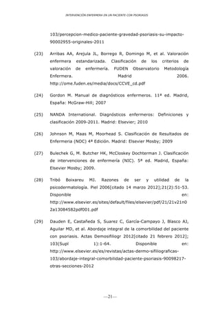 INTERVENCIÓN ENFERMERA EN UN PACIENTE CON PSORIASIS




       103/percepcion-medico-paciente-gravedad-psoriasis-su-impacto-
       90002955-originales-2011

(23)   Arribas AA, Arejula JL, Borrego R, Domingo M, et al. Valoración
       enfermera     estandarizada.        Clasificación       de    los   criterios   de
       valoración    de    enfermería.      FUDEN       Observatorio        Metodología
       Enfermera.                              Madrid                              2006.
       http://ome.fuden.es/media/docs/CCVE_cd.pdf

(24)   Gordon M. Manual de diagnósticos enfermeros. 11ª ed. Madrid,
       España: McGraw-Hill; 2007

(25)   NANDA International. Diagnósticos enfermeros: Definiciones y
       clasificación 2009-2011. Madrid: Elsevier; 2010

(26)   Johnson M, Maas M, Moorhead S. Clasificación de Resultados de
       Enfermeria (NOC) 4ª Edición. Madrid: Elsevier Mosby; 2009

(27)   Bulechek G, M. Butcher HK, McCloskey Dochterman J. Clasificación
       de intervenciones de enfermería (NIC). 5ª ed. Madrid, España:
       Elsevier Mosby; 2009.

(28)   Tribó   Boixareu      MJ.     Razones       de    ser    y     utilidad   de     la
       psicodermatología. Piel 2006[citado 14 marzo 2012];21(2):51-53.
       Disponible                                                                      en:
       http://www.elsevier.es/sites/default/files/elsevier/pdf/21/21v21n0
       2a13084582pdf001.pdf

(29)   Dauden E, Castañeda S, Suarez C, García-Campayo J, Blasco AJ,
       Aguilar MD, et al. Abordaje integral de la comorbilidad del paciente
       con psoriasis. Actas Demosifiliogr 2012[citado 21 febrero 2012];
       103(Supl                 1):1-64.                  Disponible                   en:
       http://www.elsevier.es/es/revistas/actas-dermo-sifiliograficas-
       103/abordaje-integral-comorbilidad-paciente-psoriasis-90098217-
       otras-secciones-2012




                                      —21—
 