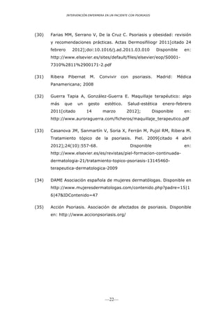 INTERVENCIÓN ENFERMERA EN UN PACIENTE CON PSORIASIS




(30)   Farias MM, Serrano V, De la Cruz C. Psoriasis y obesidad: revisión
       y recomendaciones prácticas. Actas Dermosifiliogr 2011[citado 24
       febrero        2012];doi:10.1016/j.ad.2011.03.010                 Disponible    en:
       http://www.elsevier.es/sites/default/files/elsevier/eop/S0001-
       7310%2811%2900171-2.pdf

(31)   Ribera     Pibernat     M.     Convivir    con    psoriasis.      Madrid:    Médica
       Panamericana; 2008

(32)   Guerra Tapia A, González-Guerra E. Maquillaje terapéutico: algo
       más      que     un    gesto     estético.     Salud-estética        enero-febrero
       2011[citado           14        marzo         2012];            Disponible      en:
       http://www.auroraguerra.com/ficheros/maquillaje_terapeutico.pdf

(33)   Casanova JM, Sanmartín V, Soria X, Ferrán M, Pujol RM, Ribera M.
       Tratamiento tópico de la psoriasis. Piel. 2009[citado 4 abril
       2012];24(10):557-68.                             Disponible                     en:
       http://www.elsevier.es/es/revistas/piel-formacion-continuada-
       dermatologia-21/tratamiento-topico-psoriasis-13145460-
       terapeutica-dermatologica-2009

(34)   DAME Asociación española de mujeres dermatólogas. Disponible en
       http://www.mujeresdermatologas.com/contenido.php?padre=15|1
       6|47&IDContenido=47

(35)   Acción Psoriasis. Asociación de afectados de psoriasis. Disponible
       en: http://www.accionpsoriasis.org/




                                        —22—
 