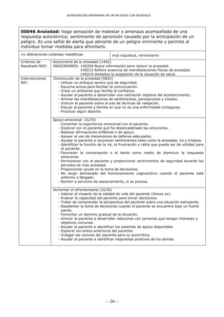 INTERVENCIÓN ENFERMERA EN UN PACIENTE CON PSORIASIS




00046 Ansiedad: Vaga sensación de malestar o amenaza acompañada de una
respuesta autonómica; sentimiento de aprensión causado por la anticipación de un
peligro. Es una señal de alerta que advierte de un peligro inminente y permite al
individuo tomar medidas para afrontarlo.
r/c alteraciones cutáneas inestéticas                 m/p inquietud, nerviosismo
Criterios de       Autocontrol de la ansiedad (1402)
Resultado NOC:     INDICADORES: 140204 Busca información para reducir la ansiedad.
                                     140215 Refiere ausencia de manifestaciones físicas de ansiedad.
                                     140219 Verbaliza la aceptación de la situación de salud.
Intervenciones     Disminución de la ansiedad (5820)
NIC:                  - Utilizar un enfoque sereno que de seguridad.
                      - Escucha activa para facilitar la comunicación.
                      - Crear un ambiente que facilite la confianza.
                      - Ayudar al paciente a desarrollar una valoración objetiva del acontecimiento.
                      - Animar las manifestaciones de sentimientos, percepciones y miedos.
                      - Instruir al paciente sobre el uso de técnicas de relajación.
                      - Educar al paciente y familia en que no es una enfermedad contagiosa.
                      - Practicar algún deporte.

                   Apoyo emocional (5270)
                     - Comentar la experiencia emocional con el paciente.
                     - Explorar con el paciente qué ha desencadenado las emociones.
                     - Realizar afirmaciones enfáticas o de apoyo.
                     - Apoyar el uso de mecanismos de defensa adecuados.
                     - Ayudar al paciente a reconocer sentimientos tales como la ansiedad, ira o tristeza.
                     - Identificar la función de la ira, la frustración y rabia que pueda ser de utilidad para
                       el paciente.
                     - Favorecer la conversación o el llanto como medio de disminuir la respuesta
                       emocional.
                     - Permanecer con el paciente y proporcionar sentimientos de seguridad durante los
                       periodos de más ansiedad.
                     - Proporcionar ayuda en la toma de decisiones.
                     - No exigir demasiado del funcionamiento cognoscitivo cuando el paciente esté
                       enfermo o fatigado.
                     - Remitir a servicios de asesoramiento, si se precisa.

                   Aumentar el afrontamiento (5230)
                     - Valorar el impacto de la calidad de vida del paciente (Anexo xx).
                     - Evaluar la capacidad del paciente para tomar decisiones.
                     - Tratar de comprender la perspectiva del paciente sobre una situación estresante.
                     - Desalentar la toma de decisiones cuando el paciente se encuentre bajo un fuerte
                       estrés.
                     - Fomentar un dominio gradual de la situación.
                     - Animar al paciente a desarrollar relaciones con personas que tengan intereses y
                       objetivos comunes.
                     - Ayudar al paciente a identificar los sistemas de apoyo disponibles
                     - Explorar los éxitos anteriores del paciente.
                     - Indagar las razones del paciente para su autocrítica.
                     - Ayudar al paciente a identificar respuestas positivas de los demás.




                                                  —26—
 