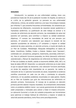 INTERVENCIÓN ENFERMERA EN UN PACIENTE CON PSORIASIS




RESUMEN

     Introducción: La psoriasis es una enfermedad cutánea, tiene una
prevalencia media del 2% de la población mundial. En España, se estima en
el 1,43% de la población general. La psoriasis es una enfermedad
inflamatoria, crónica, de carácter sistémico y de base inmunológica mediada
por linfocitos T, que presenta frecuentes comorbilidades. Se caracteriza por
la presencia de inflamación, incremento de recambio celular epidérmico e
hiperplasia epidérmica. La justificación de este trabajo es acercar a la
consulta de enfermería de atención primaria, las necesidades de salud del
paciente con psoriasis, para contribuir a mejorar su calidad asistencial.
Objetivos: 1º conocer las necesidades de salud de una persona con
psoriasis, 2º proponer una valoración que asegure la revisión de los
aspectos susceptibles de alterarse y 3º completar y mejorar la calidad
asistencial de estos pacientes, en atención primaria, a través del diseño de
un Plan de Cuidados. Metodología: Búsqueda bibliográfica en bases de
datos: ScienDirect, PubMed, Cuiden y Dialnet. Palabra clave “psoriasis”,
combinada con: prevalencia, patogenia, tratamiento, severidad, enfermer*,
etc. Para la valoración funcional propuesta, los libros Valoración enfermera
estandarizada y Manual de diagnósticos de enfermería de Marjory Gordon.
El Plan de Cuidados se diseñó, usando la taxonomía NANDA, NOC, NIC y la
base de datos OMI-AP. Desarrollo: La valoración enfermera es el pilar sobre
el que se apoyan todas las decisiones. Una valoración funcional planificada
no olvida los aspectos más importantes de un paciente. Se realiza la
valoración de los 11 patrones funcionales de salud, recopilando la evidencia
científica encontrada en cada uno de ellos y orientando la actuación
enfermera, en los posibles problemas encontrados en cada patrón. Diseño
de un Plan de Cuidados que guíe las intervenciones de enfermería en
atención primaria. Conclusiones: El manejo de la psoriasis en atención
primaria permite obtener mejores resultados. Es erróneamente interpretada
como un problema estético menor. Las nuevas generaciones de enfermeras
están preparadas y motivadas para valorar y tratar el impacto emocional.
La valoración funcional y el plan de cuidados propuestos son herramientas
para optimizar el trabajo habitual de enfermería y mejorar el estado de
salud del paciente psoriásico, tanto física como psicológicamente.


                                        —3—
 