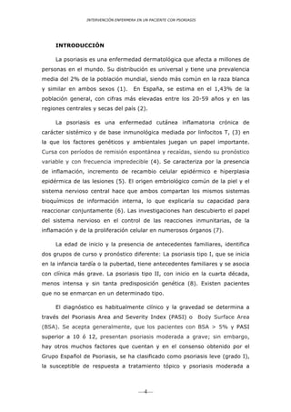 INTERVENCIÓN ENFERMERA EN UN PACIENTE CON PSORIASIS




     INTRODUCCIÓN

     La psoriasis es una enfermedad dermatológica que afecta a millones de
personas en el mundo. Su distribución es universal y tiene una prevalencia
media del 2% de la población mundial, siendo más común en la raza blanca
y similar en ambos sexos (1).        En España, se estima en el 1,43% de la
población general, con cifras más elevadas entre los 20-59 años y en las
regiones centrales y secas del país (2).

     La psoriasis es una enfermedad cutánea inflamatoria crónica de
carácter sistémico y de base inmunológica mediada por linfocitos T, (3) en
la que los factores genéticos y ambientales juegan un papel importante.
Cursa con períodos de remisión espontánea y recaídas, siendo su pronóstico
variable y con frecuencia impredecible (4). Se caracteriza por la presencia
de inflamación, incremento de recambio celular epidérmico e hiperplasia
epidérmica de las lesiones (5). El origen embriológico común de la piel y el
sistema nervioso central hace que ambos compartan los mismos sistemas
bioquímicos de información interna, lo que explicaría su capacidad para
reaccionar conjuntamente (6). Las investigaciones han descubierto el papel
del sistema nervioso en el control de las reacciones inmunitarias, de la
inflamación y de la proliferación celular en numerosos órganos (7).

     La edad de inicio y la presencia de antecedentes familiares, identifica
dos grupos de curso y pronóstico diferente: La psoriasis tipo I, que se inicia
en la infancia tardía o la pubertad, tiene antecedentes familiares y se asocia
con clínica más grave. La psoriasis tipo II, con inicio en la cuarta década,
menos intensa y sin tanta predisposición genética (8). Existen pacientes
que no se enmarcan en un determinado tipo.	
  

     El diagnóstico es habitualmente clínico y la gravedad se determina a
través del Psoriasis Area and Severity Index (PASI) o                 Body Surface Area
(BSA). Se acepta generalmente, que los pacientes con BSA > 5% y PASI
superior a 10 ó 12, presentan psoriasis moderada a grave; sin embargo,
hay otros muchos factores que cuentan y en el consenso obtenido por el
Grupo Español de Psoriasis, se ha clasificado como psoriasis leve (grado I),
la susceptible de respuesta a tratamiento tópico y psoriasis moderada a



                                        —4—
 
