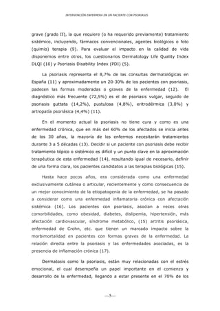 INTERVENCIÓN ENFERMERA EN UN PACIENTE CON PSORIASIS




grave (grado II), la que requiere (o ha requerido previamente) tratamiento
sistémico, incluyendo, fármacos convencionales, agentes biológicos o foto
(quimio) terapia (9). Para evaluar el impacto en la calidad de vida
disponemos entre otros, los cuestionarios Dermatology Life Quality Index
DLQI (10) y Psoriasis Disability Index (PDI) (5).

     La psoriasis representa el 8,7% de las consultas dermatológicas en
España (11) y aproximadamente un 20-30% de los pacientes con psoriasis,
padecen las formas moderadas o graves de la enfermedad (12).                       El
diagnóstico más frecuente (72,5%) es el de psoriasis vulgar, seguido de
psoriasis guttata (14,2%), pustulosa (4,8%), eritrodérmica (3,0%) y
artropatía psoriásica (4,4%) (11).

     En el momento actual la psoriasis no tiene cura y como es una
enfermedad crónica, que en más del 60% de los afectados se inicia antes
de los 30 años, la mayoría de los enfermos necesitarán tratamientos
durante 3 a 5 décadas (13). Decidir si un paciente con psoriasis debe recibir
tratamiento tópico o sistémico es difícil y un punto clave en la aproximación
terapéutica de esta enfermedad (14), resultando igual de necesario, definir
de una forma clara, los pacientes candidatos a las terapias biológicas (15).

     Hasta hace pocos años, era considerada como una enfermedad
exclusivamente cutánea o articular, recientemente y como consecuencia de
un mejor conocimiento de la etiopatogenia de la enfermedad, se ha pasado
a considerar como una enfermedad inflamatoria crónica con afectación
sistémica (16). Los pacientes con            psoriasis, asocian       a   veces otras
comorbilidades, como obesidad, diabetes, dislipemia, hipertensión, más
afectación cardiovascular, síndrome metabólico, (15) artritis psoriásica,
enfermedad de Crohn, etc. que tienen un marcado impacto sobre la
morbimortalidad en pacientes con formas graves de la enfermedad. La
relación directa entre la psoriasis y las enfermedades asociadas, es la
presencia de inflamación crónica (17).

     Dermatosis como la psoriasis, están muy relacionadas con el estrés
emocional, el cual desempeña un papel importante en el comienzo y
desarrollo de la enfermedad, llegando a estar presente en el 70% de los



                                        —5—
 