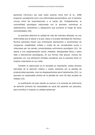 INTERVENCIÓN ENFERMERA EN UN PACIENTE CON PSORIASIS




pacientes (18,19,6,) por esta razón autores como Kilic et al., 2008
proponen considerarla como una enfermedad psicosomática, por el estrecho
vínculo entre las exacerbaciones y el estrés (8). Probablemente, la
comorbilidad    psicológica    relacionada      con    la    psoriasis   contribuya   al
sedentarismo, alcoholismo y tabaquismo que aumenta el riesgo de otras
comorbilidades (20).

     La psoriasis deteriora la calidad de vida del individuo afectado, es una
enfermedad que al atacar a la piel, ataca a la propia identidad del individuo.
Muchos pacientes tienen que enfrentarse diariamente a sentimientos de
vergüenza, culpabilidad, enfado y miedo de ser considerados sucios e
infecciosos por los demás, produciéndoles sufrimiento psicológico (21). Se
asocia a una estigmatización social, malestar, discapacidad física y sobre
todo a alteraciones psicológicas, en sus formas más graves. Incluso los
pacientes con una afectación limitada consideran que la psoriasis tiene un
impacto importante en sus vidas.

     También la repercusión en la sociedad es importante, costes directos
derivados de la atención médica y costes indirectos por la pérdida de
productividad asociada, mas los desplazamientos para tratamientos (22). La
psoriasis es responsable directa de la pérdida de unos 26 días anuales de
trabajo (15).

     La justificación de este estudio es acercar a la consulta de enfermería
de atención primaria las necesidades de salud del paciente con psoriasis,
para contribuir a mejorar su calidad asistencial.




                                         —6—
 