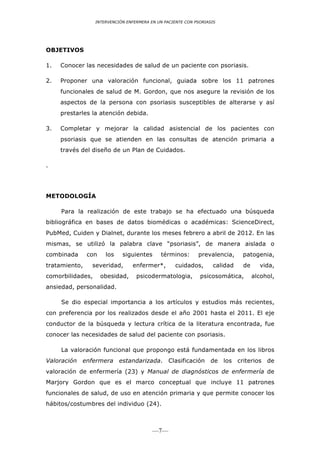 INTERVENCIÓN ENFERMERA EN UN PACIENTE CON PSORIASIS




OBJETIVOS

1.   Conocer las necesidades de salud de un paciente con psoriasis.

2.   Proponer una valoración funcional, guiada sobre los 11 patrones
     funcionales de salud de M. Gordon, que nos asegure la revisión de los
     aspectos de la persona con psoriasis susceptibles de alterarse y así
     prestarles la atención debida.

3.   Completar y mejorar la calidad asistencial de los pacientes con
     psoriasis que se atienden en las consultas de atención primaria a                  	
  
     través del diseño de un Plan de Cuidados.

.




METODOLOGÍA

     Para la realización de este trabajo se ha efectuado una búsqueda
bibliográfica en bases de datos biomédicas o académicas: ScienceDirect,
PubMed, Cuiden y Dialnet, durante los meses febrero a abril de 2012. En las
mismas, se utilizó la palabra clave “psoriasis”, de manera aislada o
combinada      con    los    siguientes      términos:       prevalencia,     patogenia,
tratamiento,    severidad,       enfermer*,        cuidados,        calidad   de     vida,
comorbilidades,      obesidad,     psicodermatologia,         psicosomática,       alcohol,
ansiedad, personalidad.

     Se dio especial importancia a los artículos y estudios más recientes,
con preferencia por los realizados desde el año 2001 hasta el 2011. El eje
conductor de la búsqueda y lectura crítica de la literatura encontrada, fue
conocer las necesidades de salud del paciente con psoriasis.

     La valoración funcional que propongo está fundamentada en los libros
Valoración enfermera estandarizada. Clasificación de los criterios de
valoración de enfermería (23) y Manual de diagnósticos de enfermería de
Marjory Gordon que es el marco conceptual que incluye 11 patrones
funcionales de salud, de uso en atención primaria y que permite conocer los
hábitos/costumbres del individuo (24).



                                          —7—
 