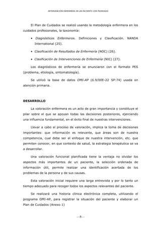 INTERVENCIÓN ENFERMERA EN UN PACIENTE CON PSORIASIS




     El Plan de Cuidados se realizó usando la metodología enfermera en los
cuidados profesionales, la taxonomía:

     •   Diagnósticos     Enfermeros.       Definiciones     y   Clasificación.   NANDA
         International (25).

     • Clasificación de Resultados de Enfermería (NOC) (26).

     • Clasificación de Intervenciones de Enfermería (NIC) (27).

     Los diagnósticos de enfermería se enunciaron con el formato PES
(problema, etiología, sintomatología).

     Se utilizó la base de datos OMI-AP (6.9/00E-22 SP:74) usada en
atención primaria.




DESARROLLO

     La valoración enfermera es un acto de gran importancia y constituye el
pilar sobre el que se apoyan todas las decisiones posteriores, ejerciendo
una influencia fundamental, en el éxito final de nuestras intervenciones.

     Llevar a cabo el proceso de valoración, implica la toma de decisiones
importantes: que información es relevante, que áreas son de nuestra
competencia, cual debe ser el enfoque de nuestra intervención, etc. que
permiten conocer, en que contexto de salud, la estrategia terapéutica se va
a desarrollar.

     Una valoración funcional planificada tiene la ventaja no olvidar los
aspectos más importantes de un paciente, la selección ordenada de
información útil, permite realizar una identificación acertada de los
problemas de la persona y de sus causas.

     Esta valoración inicial requiere una larga entrevista y por lo tanto un
tiempo adecuado para recoger todos los aspectos relevantes del paciente.

     Se realizará una historia clínica electrónica completa, utilizando el
programa OMI-AP, para registrar la situación del paciente y elaborar un
Plan de Cuidados (Anexo 1)



                                          —8—
 