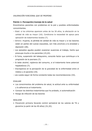 INTERVENCIÓN ENFERMERA EN UN PACIENTE CON PSORIASIS




VALORACIÓN FUNCIONAL QUE SE PROPONE:


Patrón 1: Percepción/manejo de la salud
Encontramos pacientes con problemas en la piel y posibles enfermedades
concomitantes.
– Edad: si los síntomas aparecen antes de los 30 años, la afectación en la
  calidad de vida es mayor (16). Condiciona la necesidad de apoyo para
  aplicación de tratamientos locales (7).
– Género: mujeres, la pérdida de calidad de vida es mayor y si las lesiones
  están en partes del cuerpo expuestas, son más proclives a la ansiedad y
  depresión (28).
– Los episodios agudos pueden ocasionar ausencias al trabajo, hecho que
  preocupa mucho a los pacientes (15,22).
– Si fuma, suspensión del tabaquismo, conocido factor que contribuye a la
  progresión de la psoriasis (7).
– Si bebe alcohol, vigilancia del consumo, si el tratamiento tiene potencial
  hepatotóxico (7).
– Discrepancia en la percepción de la gravedad de la enfermedad entre el
  médico y el paciente (19).
– Les cuesta seguir de forma constante todas las recomendaciones (33).


EVALUAR
• Los conocimientos del problema de salud, la actitud ante su enfermedad
  y la adherencia al tratamiento.
• Conocer los distintos tratamientos que ha probado, si automedicación
• Riesgo de infección de las lesiones


REALIZAR
• Prevención primaria llevando control semestral de los valores de TA y
  glucemia (a partir de los 40 años) (31,32).




                                         —9—
 