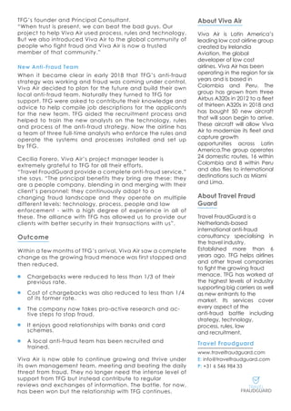 About Viva Air
Viva Air is Latin America’s
leading low cost airline group
created by Irelandia
Aviation, the global
developer of low cost
airlines. Viva Air has been
operating in the region for six
years and is based in
Colombia and Peru. The
group has grown from three
Airbus A320s in 2012 to a fleet
of thirteen A320s in 2018 and
has bought 50 new aircraft
that will soon begin to arrive.
These aircraft will allow Viva
Air to modernize its fleet and
capture growth
opportunities across Latin
America.The group operates
24 domestic routes, 16 within
Colombia and 8 within Peru
and also flies to international
destinations such as Miami
and Lima.
About Travel Fraud
Guard
Travel FraudGuard is a
Netherlands-based
international anti-fraud
consultancy specialising in
the travel industry.
Established more than 6
years ago, TFG helps airlines
and other travel companies
to fight the growing fraud
menace. TFG has worked at
the highest levels of industry
supporting big carriers as well
as new entrants to the
market. Its services cover
every aspect of the
anti-fraud battle including
strategy, technology,
process, rules, law
and recruitment.
Travel Fraudguard
www.travelfraudguard.com
E: info@travelfraudguard.com
P: +31 6 546 984 33
TFG’s founder and Principal Consultant.
“When trust is present, we can beat the bad guys. Our
project to help Viva Air used process, rules and technology.
But we also introduced Viva Air to the global community of
people who fight fraud and Viva Air is now a trusted
member of that community.”
New Anti-Fraud Team
When it became clear in early 2018 that TFG’s anti-fraud
strategy was working and fraud was coming under control,
Viva Air decided to plan for the future and build their own
local anti-fraud team. Naturally they turned to TFG for
support. TFG were asked to contribute their knowledge and
advice to help compile job descriptions for the applicants
for the new team. TFG aided the recruitment process and
helped to train the new analysts on the technology, rules
and process of the anti-fraud strategy. Now the airline has
a team of three full-time analysts who enforce the rules and
operate the systems and processes installed and set up
by TFG.
Cecilia Forero, Viva Air’s project manager leader is
extremely grateful to TFG for all their efforts.
“Travel FraudGuard provide a complete anti-fraud service,”
she says. “The principal benefits they bring are these: they
are a people company, blending in and merging with their
client’s personnel; they continuously adapt to a
changing fraud landscape and they operate on multiple
different levels: technology, process, people and law
enforcement - with a high degree of experience in all of
these. The alliance with TFG has allowed us to provide our
clients with better security in their transactions with us”.
Outcome
Within a few months of TFG’s arrival, Viva Air saw a complete
change as the growing fraud menace was first stopped and
then reduced.
Chargebacks were reduced to less than 1/3 of their
previous rate.
Cost of chargebacks was also reduced to less than 1/4
of its former rate.
The company now takes pro-active research and ac-
tive steps to stop fraud.
It enjoys good relationships with banks and card
schemes.
A local anti-fraud team has been recruited and
trained.
Viva Air is now able to continue growing and thrive under
its own management team, meeting and beating the daily
threat from fraud. They no longer need the intense level of
support from TFG but instead contribute to regular
reviews and exchanges of information. The battle, for now,
has been won but the relationship with TFG continues.
 