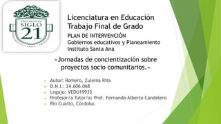 Licenciatura en Educación
Trabajo Final de Grado
«Jornadas de concientización sobre
proyectos socio comunitarios.»
PLAN DE INTERVENCIÓN
Gobiernos educativos y Planeamiento
Instituto Santa Ana
 Autor: Romero, Zulema Rita
 D.N.I.: 24.606.068
 Legajo: VEDU19935
 Profesor/a Tutor/a: Prof. Fernando Alberto Candelero
 Río Cuarto, Córdoba.
 