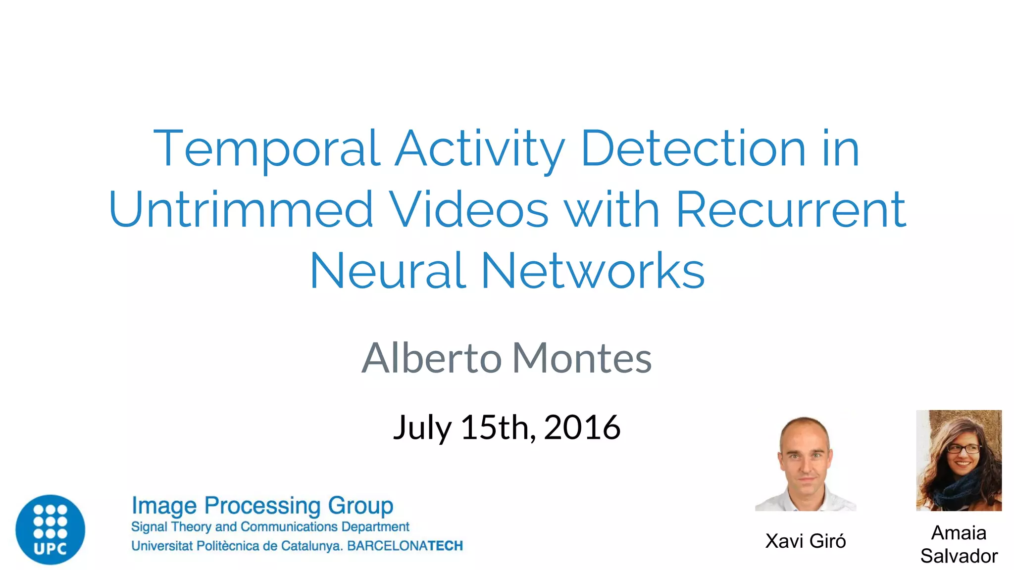 Temporal Activity Detection in
Untrimmed Videos with Recurrent
Neural Networks
Alberto Montes
July 15th, 2016
Xavi Giró Amaia
Salvador
 
