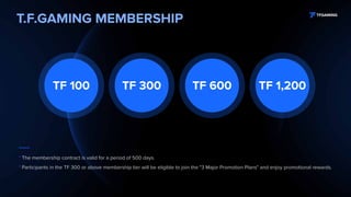 T.F.GAMING MEMBERSHIP
TF 100 TF 300 TF 600 TF 1,200
* The membership contract is valid for a period of 500 days.
* Participants in the TF 300 or above membership tier will be eligible to join the "3 Major Promotion Plans" and enjoy promotional rewards.
 