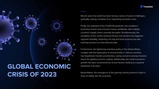 GLOBAL ECONOMIC
CRISIS OF 2023
Recent years the world has been facing a series of severe challenges,
gradually casting a shadow of an impending economic crisis.
Firstly, the outbreak of the COVID-19 pandemic has resulted in
enormous human and economic losses worldwide, with multiple
countries' supply chains severely disrupted. Simultaneously, the
escalation of the conflict between Russia and Ukraine has triggered
regional instability, impacting not only the local economy but also
exerting pressure on international trade.
Furthermore, the tightening monetary policy in the United States,
coupled with the bankruptcy of several banks in various countries,
has heightened market uncertainties, raising concerns among investors
about the global economic outlook. Additionally, the world economy's
growth has been constrained by various factors, leading to a gradual
slowdown in its pace.
Nevertheless, the emergence of the gaming industry seems to inject a
dose of vitality into the economy.
 