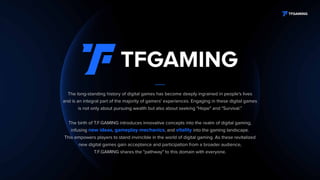 The long-standing history of digital games has become deeply ingrained in people's lives
and is an integral part of the majority of gamers' experiences. Engaging in these digital games
is not only about pursuing wealth but also about seeking "Hope" and "Survival.”
The birth of T.F.GAMING introduces innovative concepts into the realm of digital gaming,
infusing new ideas, gameplay mechanics, and vitality into the gaming landscape.
This empowers players to stand invincible in the world of digital gaming. As these revitalized
new digital games gain acceptance and participation from a broader audience,
T.F.GAMING shares the "pathway" to this domain with everyone.
 