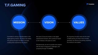 T.F.GAMING
We aspire to become leaders in the digital
entertainment domain, with a profound impact
on the industry in the years to come.
Simultaneously, we aim to provide more players
with the keys to enjoyment, challenges, and
prosperity through T.F.GAMING.
By integrating innovative ideas into the realm
of digital gaming, we infuse novel concepts,
gameplay, and vibrancy into gaming, propelling
the industry to new heights.
Committed to driving a transformation in the
digital gaming industry, we infuse new vitality
into gaming through innovative concepts,
creating fresh experiences for players.
VISION VALUES
MISSION
 