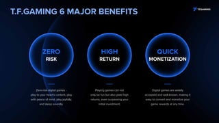 T.F.GAMING 6 MAJOR BENEFITS
Zero-risk digital games -
play to your heart's content, play
with peace of mind, play joyfully,
and sleep soundly.
Playing games can not
only be fun but also yield high
returns, even surpassing your
initial investment.
Digital games are widely
accepted and well-known, making it
easy to convert and monetize your
game rewards at any time.
QUICK
MONETIZATION
HIGH
RETURN
ZERO
RISK
 