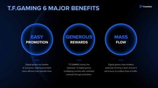 T.F.GAMING 6 MAJOR BENEFITS
Digital games are familiar
to everyone, making promotion
more efficient and rejection-free.
T.F.GAMING shares the
“gateway” of digital games,
multiplying income with unlimited
rewards through promotion.
Digital games have limitless
potential, forming a team around it
will ensure an endless flow of traffic.
GENEROUS
REWARDS
EASY
PROMOTION
MASS
FLOW
 