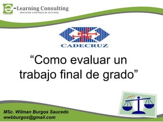 “Como evaluar un
trabajo final de grado”
MSc. Wilman Burgos Saucedo
wwbburgos@gmail.com

1

 