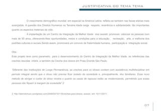 JUSTIFICATIVA DO TEMA TEMA


              O crescimento demográfico mundial, em especial na América Latina, refletiu-se também nas faixas etárias mais
avançadas. A questão dos Direitos Humanos na Terceira Idade exige respeito, reverência e solidariedade, tão importantes
quanto os aspectos materiais da vida.
              A implantação de um Centro de Integração da Melhor Idade visa assistir, promover, valorizar as pessoas com
mais de 65 anos, oferecendo-lhes oportunidades, meios e condições para a educação , recreação, arte, e melhoria dos
padrões culturais e sociais.Sendo assim, promoverá um convívio de fraternidade humana, participação e integração social.


Obs:
Este projeto teve como parametro para o desenvolvimento do Centro de Integração da Melhor Idade, as referências das
creches /escolas infatís ,e também da Creche dos idosos em Praia Grande São Paulo.


“Diferente das Instituições de Longa Permanência, as creches para os idosos contam com assistência multidisciplinar em
período integral sendo que o idoso não precisa ficar isolado da sociedade e, principalmente, dos familiares. Esse novo
método de abrigar e cuidar do idoso mostra o quanto as casas de repouso estão se modernizando, permitindo que essas
pessoas não fiquem à margem da sociedade”.2



2: http://alemdomuro.wordpress.com/2009/04/10/116creches-para-idosos. acesso em: 10/11/2011.




                                                                                                                     07
 