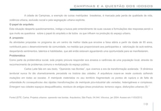 CAMPINAS E A QUESTÃO DOS IDOSOS

              A cidade de Campinas, a exemplo de outras metrópoles brasileiras, é marcada pela perda de qualidade de vida,
violência urbana, exclusão social e pela segregação urbana explícita.
O papel do arquiteto:
Esta situação desperta questionamentos, instiga a busca pelo entendimento de suas causas e formulações das respostas,sendo o
que muito se questiona sobre o papel do arquiteto e de todos os que influem na produção do espaço urbano.
A proposta:
As atividades propostas no programa de um centro da melhor idade,que envolve a faixa etária a partir da idade de 65 anos,
contribuirá para o desenvolvimento da comunidade, na medida que proporcionará aos participantes a valorização da auto-estima,
despertando sentimentos, talentos e habilidades, que até então estavam aguardando uma oportunidade para se manifestarem.
Problemática:
Como parte da problemática social, este projeto procura responder aos anseios e carências de uma população local, através do
reconhecimento de problemas comuns e revitalização do espaço público.
              Carlos Leite fala em seu texto, “Operando nas Bordas”, que vivemos a era da transformação acelerada. “A dinâmica
territorial nunca foi tão dramaticamente percebida na história das cidades. A arquitetura insere-se neste contexto sofrendo
mutações em todas as escalas. A metrópole materializa no seu território fragmentado os pontos de ruptura e de falta de
urbanidade.As consequências das rápidas transformações da metrópole pós-industrial são variadas, heterogêneas e complexas.
Emergem nas cidades espaços desqualificados, resíduos de antigas áreas produtivas: terrenos vagos, disfunções urbanas (5).”



Fonte:LEITE, Carlos. Projetos urbanos: operando nas bordas. Arquitextos, São Paulo, 04.044, Vitruvius, jan 2004. Acesso em:11/03/2012.


                                                                                                                                         10
 