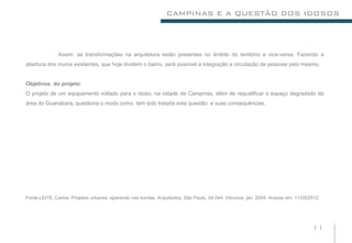 CAMPINAS E A QUESTÃO DOS IDOSOS




               Assim, as transformações na arquitetura estão presentes no âmbito do território e vice-versa. Fazendo a
abertura dos muros existentes, que hoje dividem o bairro, será possível a integração e circulação de pessoas pelo mesmo.


Objetivos do projeto:
O projeto de um equipamento voltado para o idoso, na cidade de Campinas, além de requalificar o espaço degradado da
área do Guanabara, questiona o modo como tem sido tratada esta questão e suas consequências.




Fonte:LEITE, Carlos. Projetos urbanos: operando nas bordas. Arquitextos, São Paulo, 04.044, Vitruvius, jan. 2004. Acesso em: 11/03/2012.




                                                                                                                                    11
 
