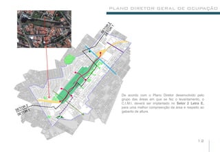 PLANO DIRETOR GERAL DE OCUPAÇÃO




   De acordo com o Plano Diretor desenvolvido pelo
   grupo das áreas em que se fez o levantamento, o
   C.I.M.I, deverá ser implantado no Setor 2 Letra E,
   para uma melhor compreenção da área e respeito ao
   gabarito de altura.




                                                12
 